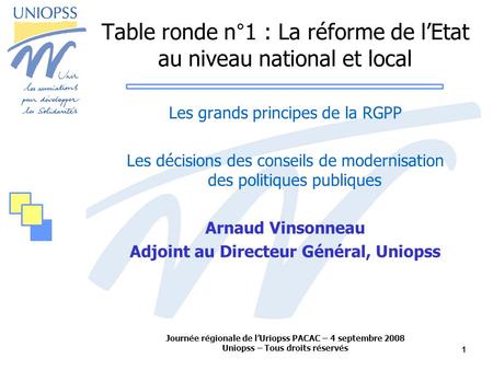 Journée régionale de lUriopss PACAC – 4 septembre 2008 Uniopss – Tous droits réservés 1 Table ronde n°1 : La réforme de lEtat au niveau national et local.