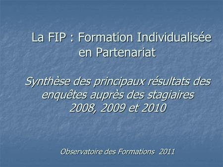 La FIP : Formation Individualisée en Partenariat Synthèse des principaux résultats des enquêtes auprès des stagiaires 2008, 2009 et 2010 Observatoire des.