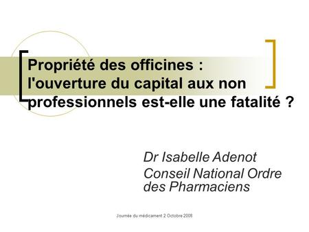 Journée du médicament 2 Octobre 2008 Propriété des officines : l'ouverture du capital aux non professionnels est-elle une fatalité ? Dr Isabelle Adenot.