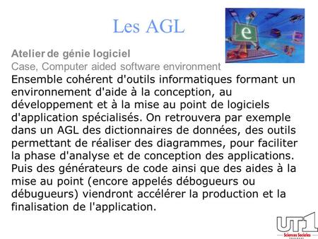 Les AGL Atelier de génie logiciel Case, Computer aided software environment Ensemble cohérent d'outils informatiques formant un environnement d'aide à.