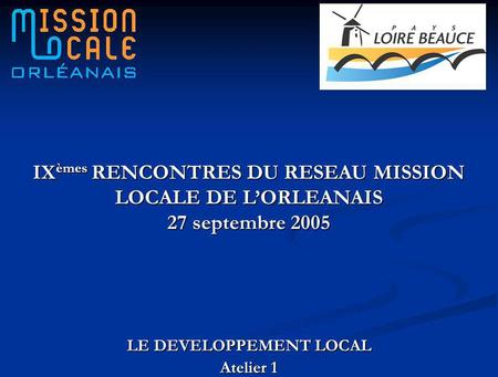 LE DEVELOPPEMENT LOCAL Atelier 1 IX èmes RENCONTRES DU RESEAU MISSION LOCALE DE LORLEANAIS 27 septembre 2005.