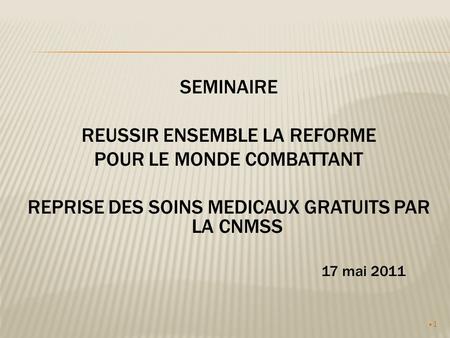1 SEMINAIRE REUSSIR ENSEMBLE LA REFORME POUR LE MONDE COMBATTANT REPRISE DES SOINS MEDICAUX GRATUITS PAR LA CNMSS 17 mai 2011.