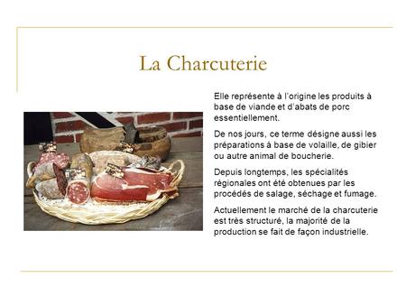 La Charcuterie Elle représente à l’origine les produits à base de viande et d’abats de porc essentiellement. De nos jours, ce terme désigne aussi les préparations.