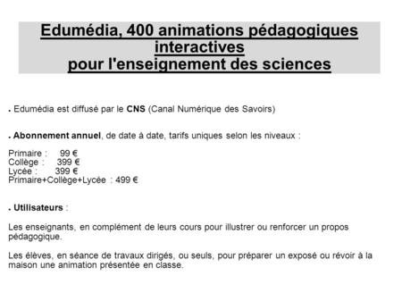 Edumédia est diffusé par le CNS (Canal Numérique des Savoirs) Abonnement annuel, de date à date, tarifs uniques selon les niveaux : Primaire : 99 Collège.