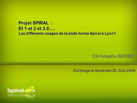 Christophe BATIER Carthage le Vendredi 20 Juin-2008 Projet SPIRAL : Et 1 et 2 et 3.0…. Les différents usages de la plate forme Spiral à Lyon1.