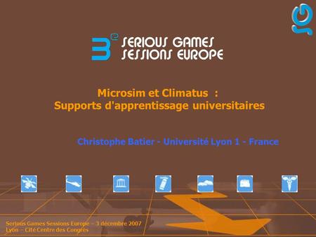 Serious Games Sessions Europe – 3 décembre 2007 Lyon – Cité Centre des Congrès Microsim et Climatus : Supports d'apprentissage universitaires Christophe.