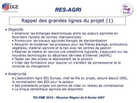 RES-AGRI TIC-PME 2010 – Réunion Région du 8 février 2007 Rappel des grandes lignes du projet (1) Objectifs Améliorer les échanges électroniques entre les.