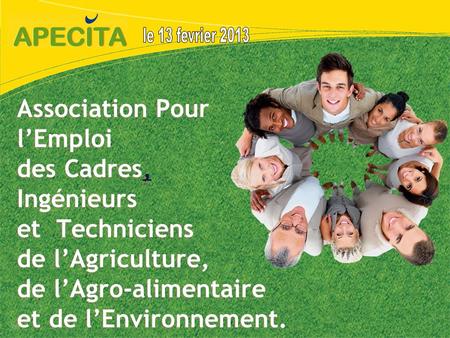 Le 13 fevrier 2013 Association Pour l’Emploi des Cadres, Ingénieurs et Techniciens de l’Agriculture, de l’Agro-alimentaire et de l’Environnement.