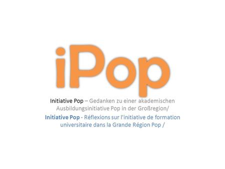 Initiative Pop – Gedanken zu einer akademischen Ausbildungsinitiative Pop in der Großregion/ Initiative Pop - Réflexions sur l'initiative de formation.