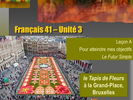 Français 41 – Unité 3 Leçon A Pour atteindre mes objectifs Le Futur Simple le Tapis de Fleurs à la Grand-Place, Bruxelles.