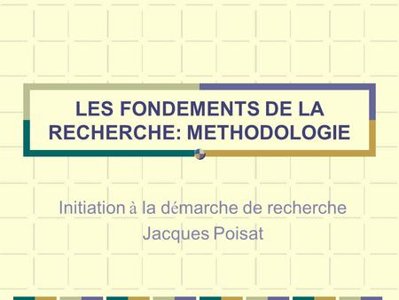 LES FONDEMENTS DE LA RECHERCHE: METHODOLOGIE Initiation à la d é marche de recherche Jacques Poisat.