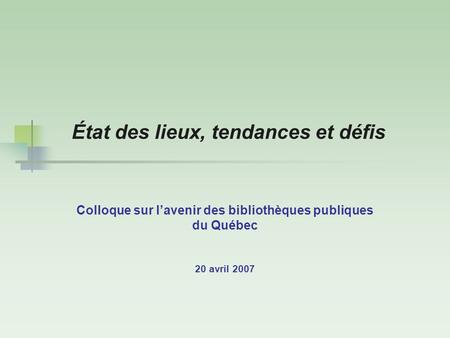 État des lieux, tendances et défis Colloque sur l’avenir des bibliothèques publiques du Québec 20 avril 2007.