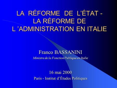LA RÉFORME DE L’ÉTAT - LA RÉFORME DE L ’ADMINISTRATION EN ITALIE Franco BASSANINI Ministre de la Fonction Publique en Italie 16 mai 2000 Paris - Institut.