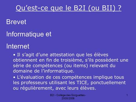 B2I - Collège des Gorguettes - 2005/2006 1 Qu’est-ce que le B2I (ou BII) ? BIIBII revet nformatique nternet et Il s’agit d’une attestation que les élèves.