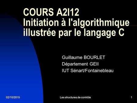 02/10/2015Les structures de contrôle1 COURS A2I12 Initiation à l'algorithmique illustrée par le langage C Guillaume BOURLET Département GEII IUT Sénart/Fontainebleau.