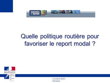 4 octobre 2006 - Hendaye Direction Régionale de l’Equipem ent Aquitaine Quelle politique routière pour favoriser le report modal ?