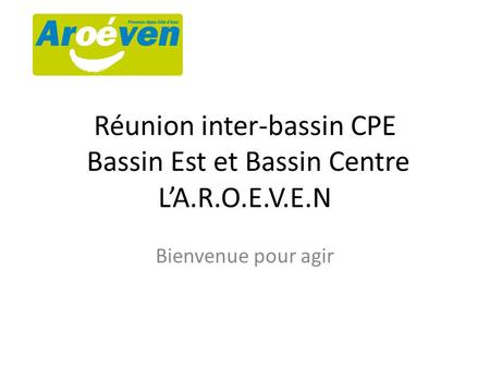 Réunion inter-bassin CPE Bassin Est et Bassin Centre L’A.R.O.E.V.E.N Bienvenue pour agir.