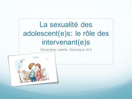 La sexualité des adolescent(e)s: le rôle des intervenant(e)s Geneviève Labelle, Sexologue M.A.