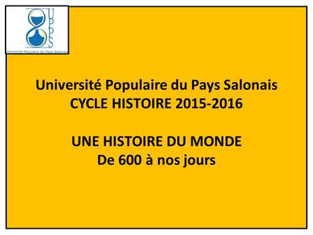 Université Populaire du Pays Salonais CYCLE HISTOIRE 2015-2016 UNE HISTOIRE DU MONDE De 600 à nos jours.