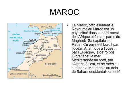 MAROC Le Maroc, officiellement le Royaume du Maroc est un pays situé dans le nord-ouest de l’Afrique et faisant partie du Maghreb. Sa capitale est Rabat.