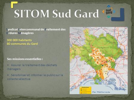 SITOM Sud Gard Syndicat Intercommunal de Traitement des Ordures Ménagères 300 000 habitants 80 communes du Gard Ses missions essentielles : Assurer le.