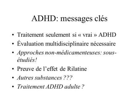 ADHD: messages clés Traitement seulement si « vrai » ADHD Évaluation multidisciplinaire nécessaire Approches non-médicamenteuses: sous- étudiés! Preuve.