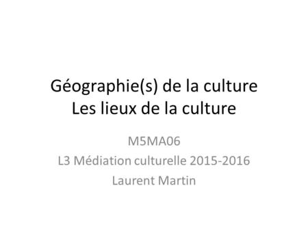 Géographie(s) de la culture Les lieux de la culture M5MA06 L3 Médiation culturelle 2015-2016 Laurent Martin.