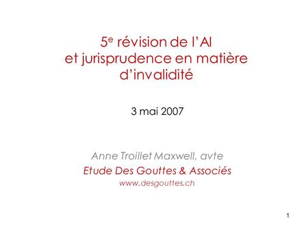 1 5 e révision de l’AI et jurisprudence en matière d’invalidité 3 mai 2007 Anne Troillet Maxwell, avte Etude Des Gouttes & Associés www.desgouttes.ch.