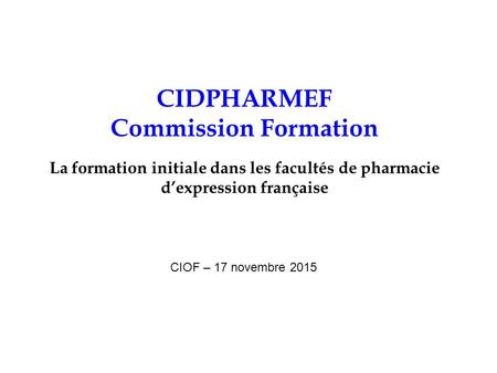 CIDPHARMEF Commission Formation La formation initiale dans les facultés de pharmacie d’expression française CIOF – 17 novembre 2015.