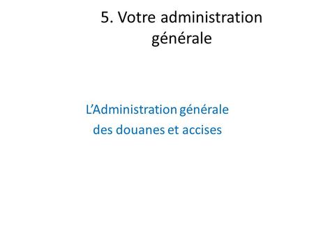 5. Votre administration générale L’Administration générale des douanes et accises.