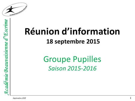 Acad é mie Beauvaisienne d ’ Escrime Septembre 2015 1 Réunion d’information 18 septembre 2015 Groupe Pupilles Saison 2015-2016.