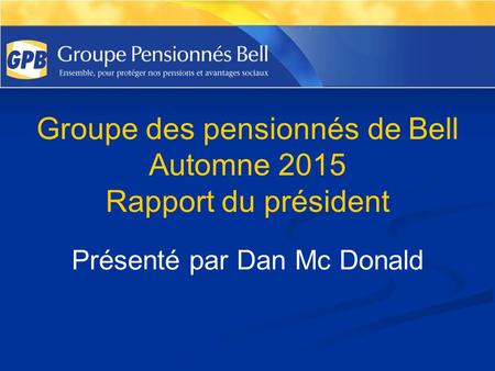 Groupe des pensionnés de Bell Automne 2015 Rapport du président Présenté par Dan Mc Donald.