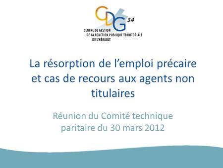 La résorption de l’emploi précaire et cas de recours aux agents non titulaires Réunion du Comité technique paritaire du 30 mars 2012.
