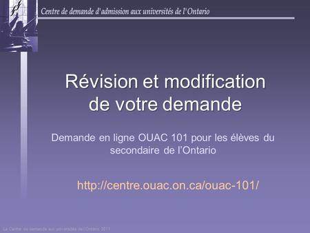 Le Centre de demande aux universités de l’Ontario 2011 Révision et modification de votre demande Demande en ligne OUAC 101 pour les élèves du secondaire.