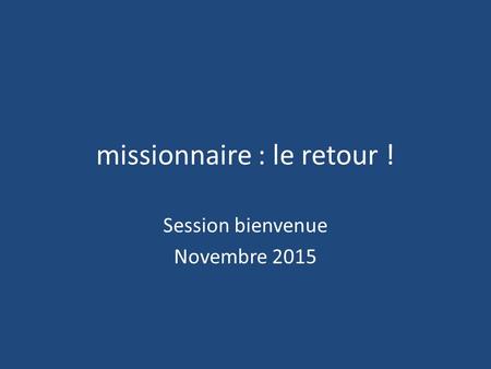 Missionnaire : le retour ! Session bienvenue Novembre 2015.
