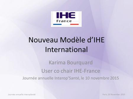 Nouveau Modèle d’IHE International Karima Bourquard User co chair IHE-France Journée annuelle Interop’Santé, le 10 novembre 2015 Journée annuelle InteropSantéParis,