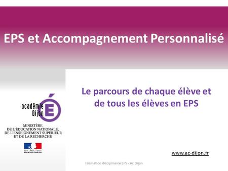 Www.ac-dijon.fr Le parcours de chaque élève et de tous les élèves en EPS EPS et Accompagnement Personnalisé Formation disciplinaire EPS - Ac Dijon.