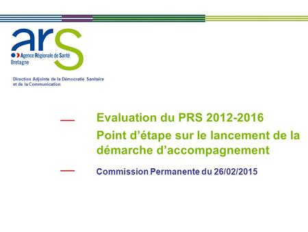 Evaluation du PRS 2012-2016 Point d’étape sur le lancement de la démarche d’accompagnement Commission Permanente du 26/02/2015 Direction Adjointe de la.