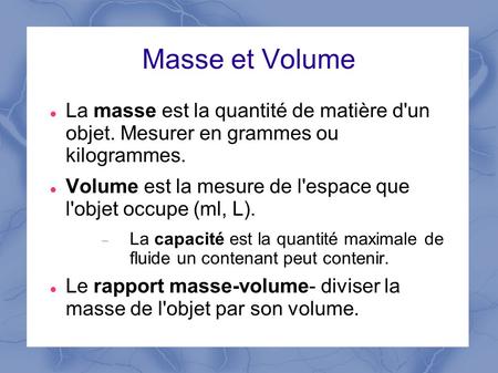 Masse et Volume La masse est la quantité de matière d'un objet. Mesurer en grammes ou kilogrammes. Volume est la mesure de l'espace que l'objet occupe.