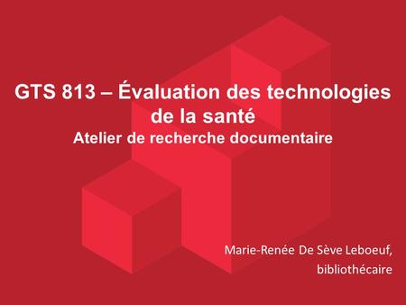 GTS 813 – Évaluation des technologies de la santé Atelier de recherche documentaire Marie-Renée De Sève Leboeuf, bibliothécaire.