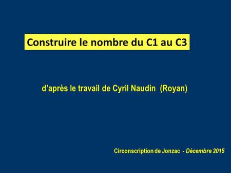 D’après le travail de Cyril Naudin (Royan) Circonscription de Jonzac - Décembre 2015 Construire le nombre du C1 au C3.