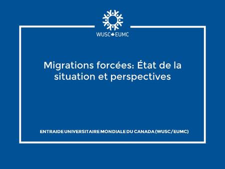 Migrations forcées: État de la situation et perspectives ENTRAIDE UNIVERSITAIRE MONDIALE DU CANADA (WUSC/EUMC)