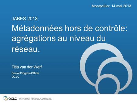 The worlds libraries. Connected. Métadonnées hors de contrôle: agrégations au niveau du réseau. JABES 2013 Montpellier, 14 mai 2013 Titia van der Werf.