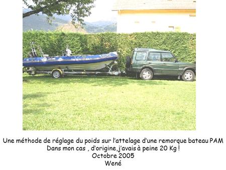 Une méthode de réglage du poids sur l’attelage d’une remorque bateau PAM Dans mon cas , d’origine,j’avais à peine 20 Kg ! Octobre 2005 Wené.