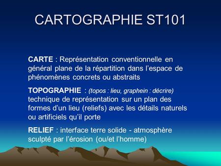 CARTOGRAPHIE ST101 CARTE : Représentation conventionnelle en général plane de la répartition dans l’espace de phénomènes concrets ou abstraits TOPOGRAPHIE.