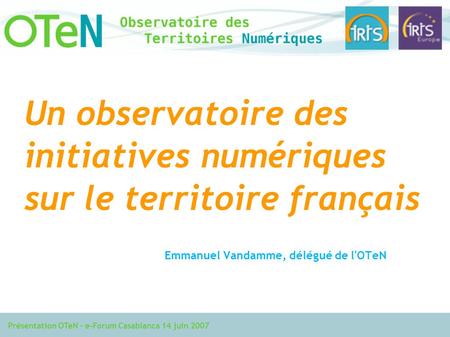 Présentation OTeN – e-Forum Casablanca 14 juin 2007 Un observatoire des initiatives numériques sur le territoire français Emmanuel Vandamme, délégué de.