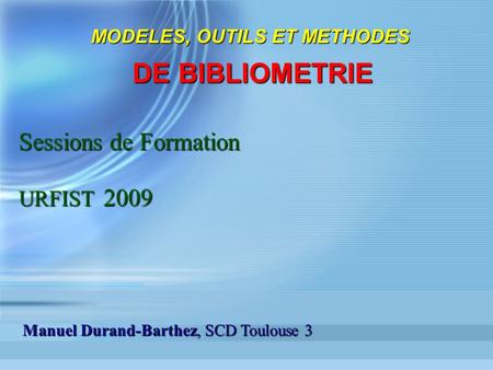 MODELES, OUTILS ET METHODES DE BIBLIOMETRIE Sessions de Formation URFIST 2009 Manuel Durand-Barthez, SCD Toulouse 3.