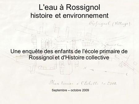 L'eau à Rossignol histoire et environnement Une enquête des enfants de l'école primaire de Rossignol et d'Histoire collective Septembre – octobre 2009.