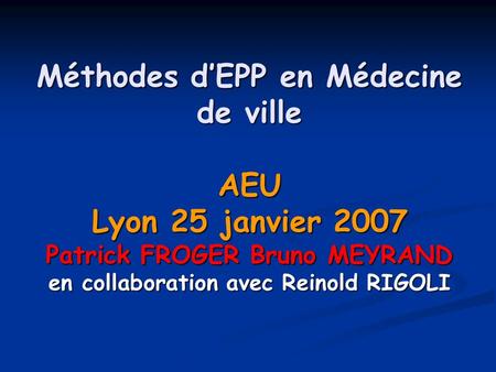 Méthodes d’EPP en Médecine de ville AEU Lyon 25 janvier 2007 Patrick FROGER Bruno MEYRAND en collaboration avec Reinold RIGOLI.