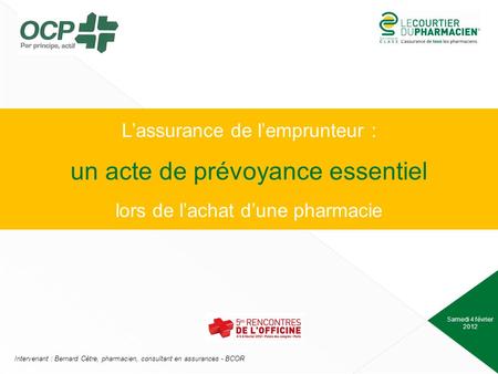 Samedi 4 février 2012 Intervenant : Bernard Cètre, pharmacien, consultant en assurances - BCOR Lassurance de lemprunteur : un acte de prévoyance essentiel.